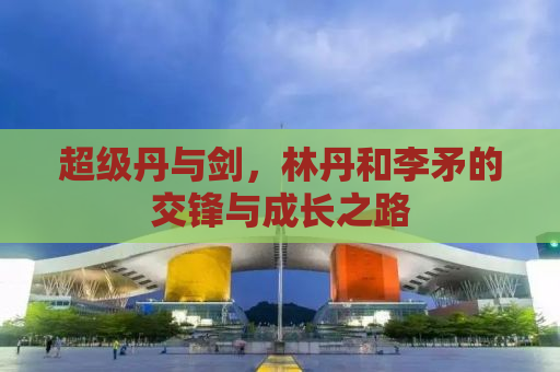 超级丹与剑，林丹和李矛的交锋与成长之路