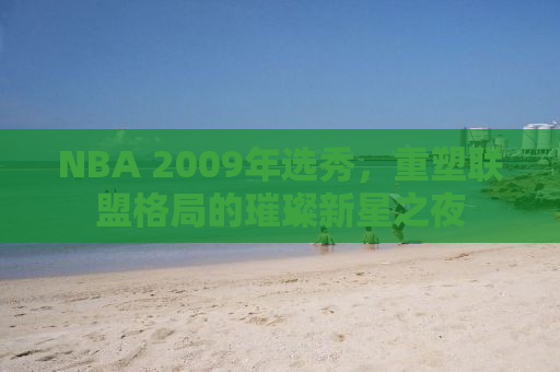 NBA 2009年选秀，重塑联盟格局的璀璨新星之夜