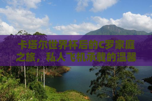 卡塔尔世界杯后的C罗家庭之旅，私人飞机承载的温馨离别