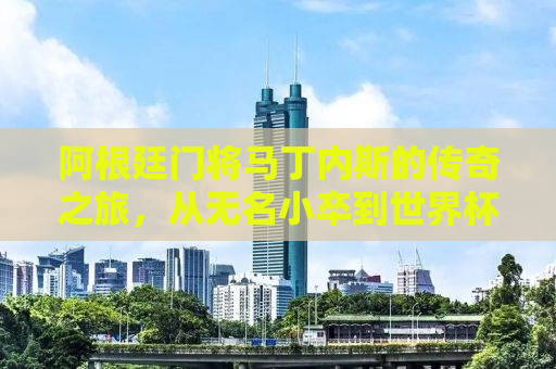 阿根廷门将马丁内斯的传奇之旅，从无名小卒到世界杯冠军的荣耀之路