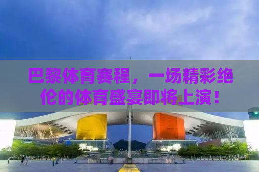 巴黎体育赛程，一场精彩绝伦的体育盛宴即将上演！